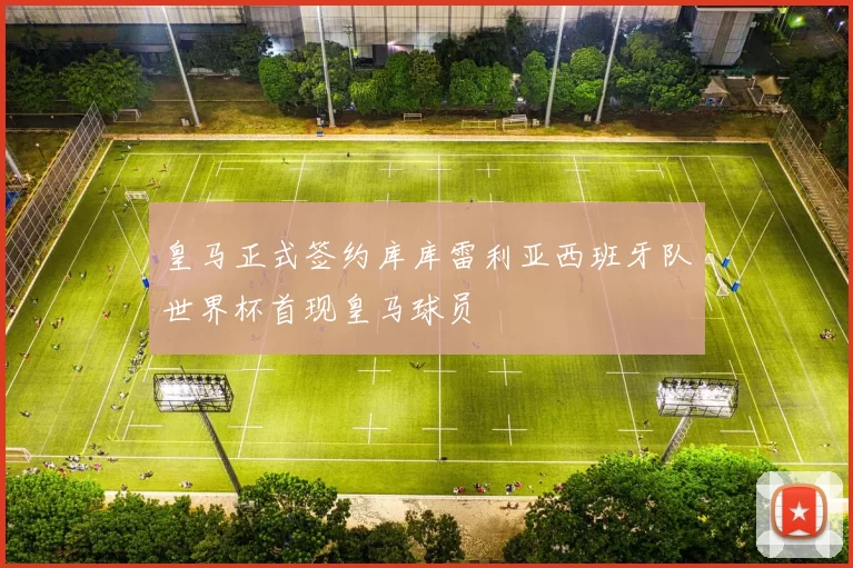 皇马正式签约库库雷利亚西班牙队世界杯首现皇马球员