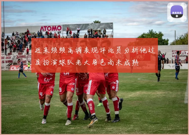 近来频频高调表现评论员分析他过度扮演球队老大角色尚未成熟