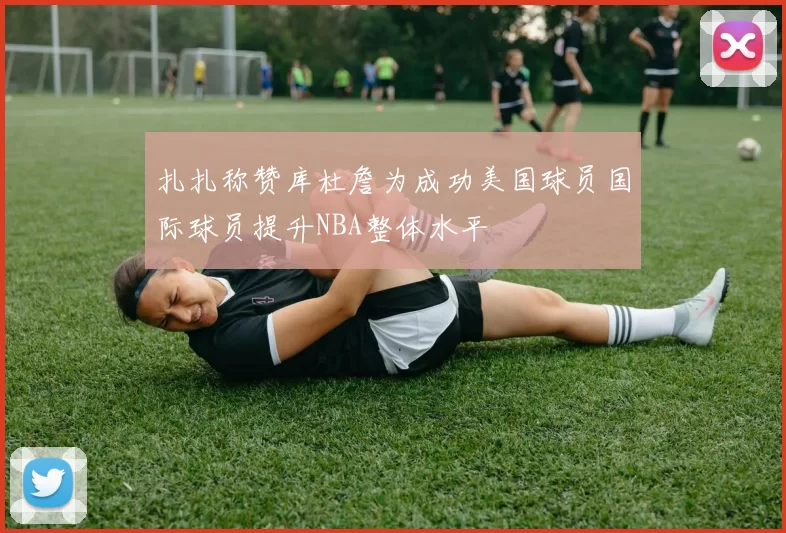 扎扎称赞库杜詹为成功美国球员国际球员提升NBA整体水平