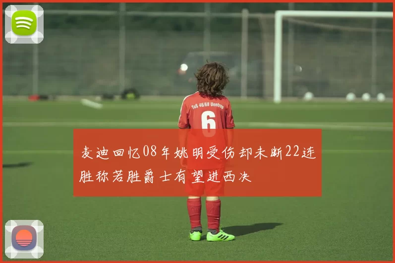 麦迪回忆08年姚明受伤却未断22连胜称若胜爵士有望进西决