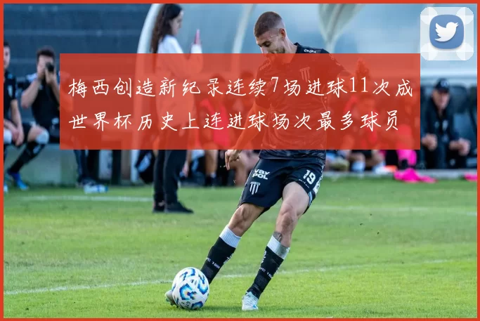 梅西创造新纪录连续7场进球11次成世界杯历史上连进球场次最多球员