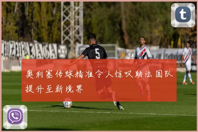 奥利塞传球精准令人惊叹助法国队提升至新境界