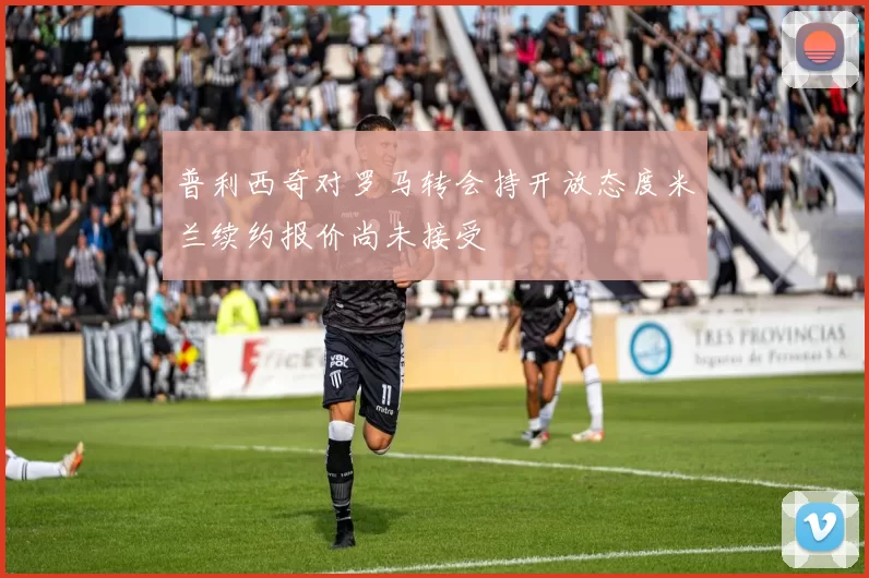 普利西奇对罗马转会持开放态度米兰续约报价尚未接受