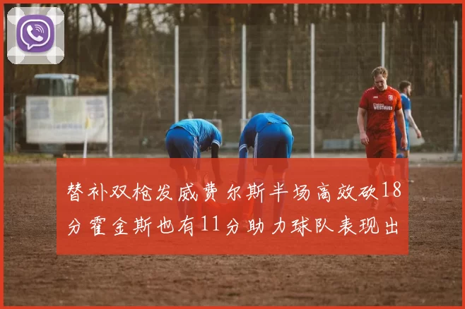 替补双枪发威费尔斯半场高效砍18分霍金斯也有11分助力球队表现出色