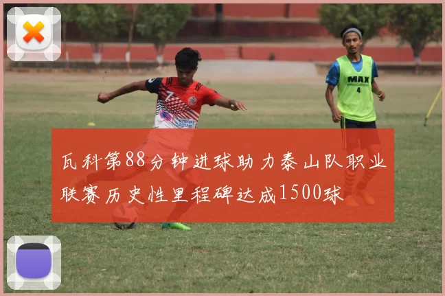瓦科第88分钟进球助力泰山队职业联赛历史性里程碑达成1500球