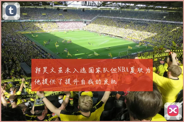 郭昊文虽未入选国家队但NBA夏联为他提供了提升自我的良机