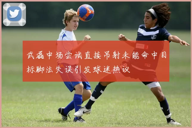 武磊中场尝试直接吊射未能命中目标脚法失误引发球迷热议