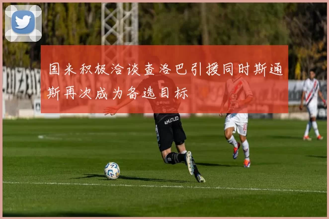 国米积极洽谈查洛巴引援同时斯通斯再次成为备选目标