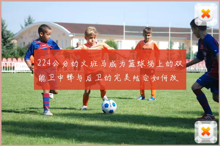 224公分的文班马成为篮球场上的双能卫中锋与后卫的完美结合如何改变比赛格局