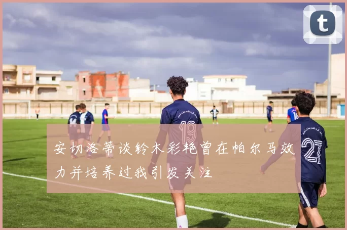 安切洛蒂谈铃木彩艳曾在帕尔马效力并培养过我引发关注