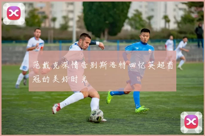 范戴克深情告别斯洛特回忆英超首冠的美好时光