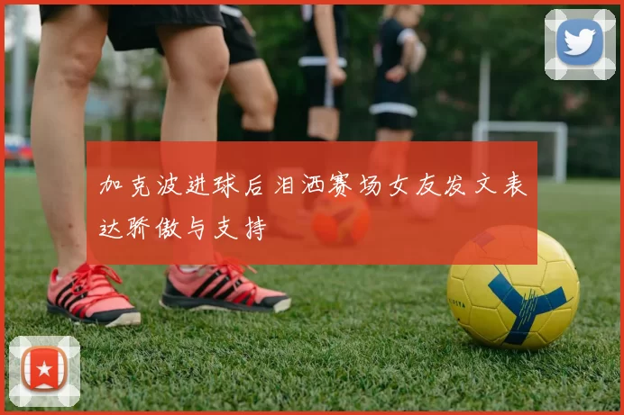 加克波进球后泪洒赛场女友发文表达骄傲与支持
