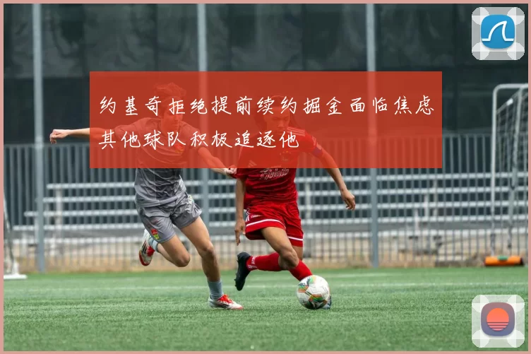 约基奇拒绝提前续约掘金面临焦虑其他球队积极追逐他