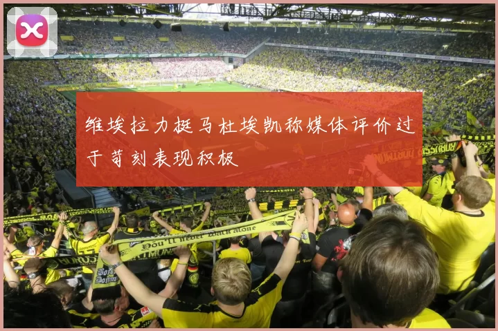 维埃拉力挺马杜埃凯称媒体评价过于苛刻表现积极