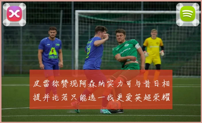 皮雷称赞现阿森纳实力可与昔日相提并论若只能选一我更爱英超荣耀