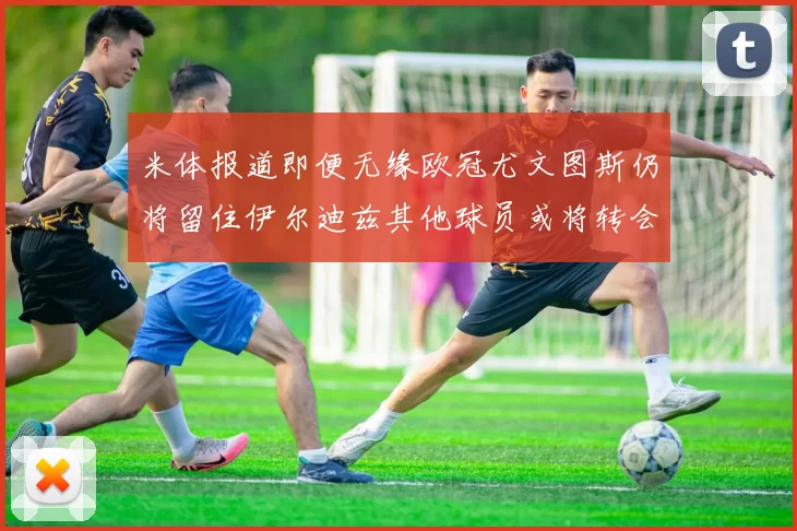 米体报道即便无缘欧冠尤文图斯仍将留住伊尔迪兹其他球员或将转会离队